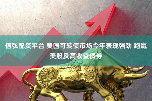 信弘配资平台 美国可转债市场今年表现强劲 跑赢美股及高收益债券
