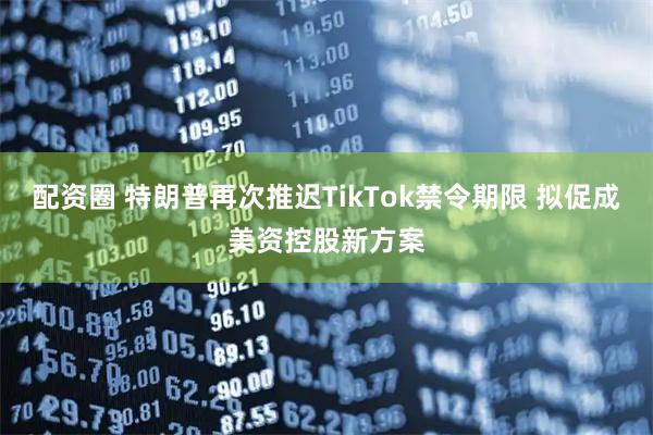 配资圈 特朗普再次推迟TikTok禁令期限 拟促成美资控股新方案