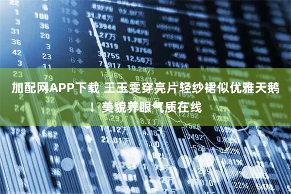 加配网APP下载 王玉雯穿亮片轻纱裙似优雅天鹅！美貌养眼气质在线