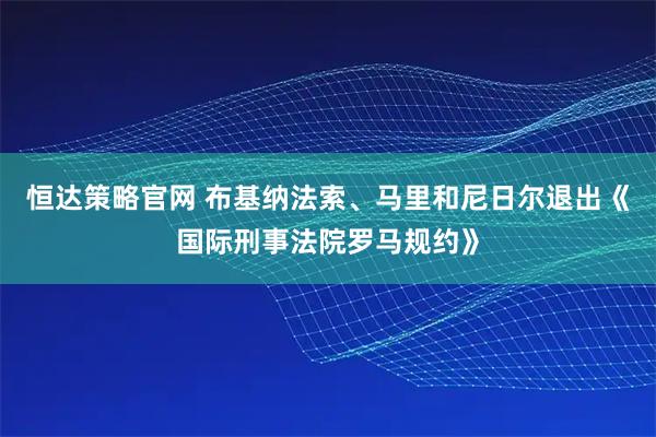 恒达策略官网 布基纳法索、马里和尼日尔退出《国际刑事法院罗马规约》