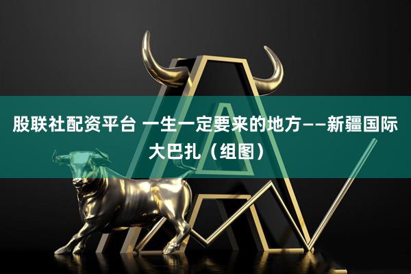 股联社配资平台 一生一定要来的地方——新疆国际大巴扎（组图）