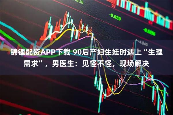 锦锂配资APP下载 90后产妇生娃时遇上“生理需求”，男医生：见怪不怪，现场解决