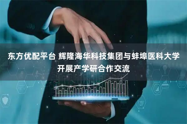 东方优配平台 辉隆海华科技集团与蚌埠医科大学开展产学研合作交流