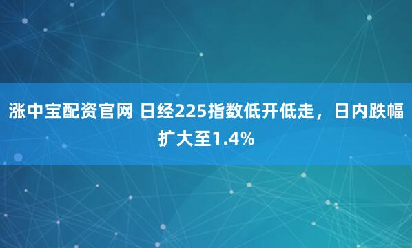 涨中宝配资官网 日经225指数低开低走，日内跌幅扩大至1.4%