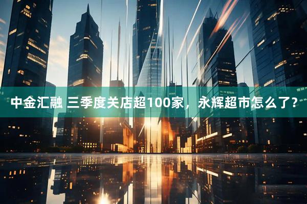 中金汇融 三季度关店超100家，永辉超市怎么了？
