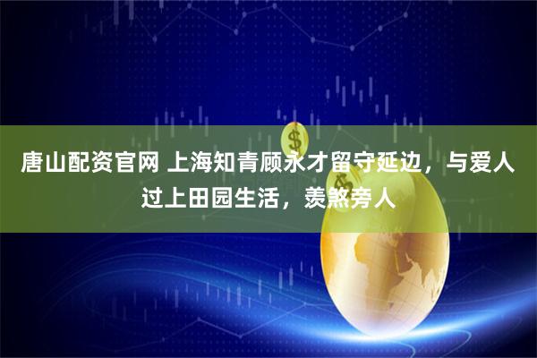 唐山配资官网 上海知青顾永才留守延边，与爱人过上田园生活，羡煞旁人