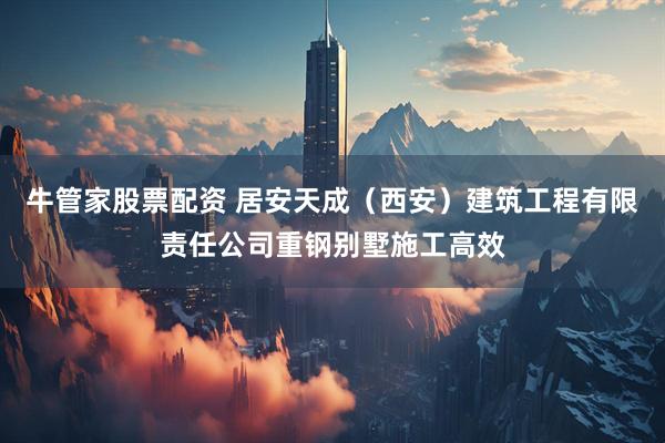 牛管家股票配资 居安天成（西安）建筑工程有限责任公司重钢别墅施工高效