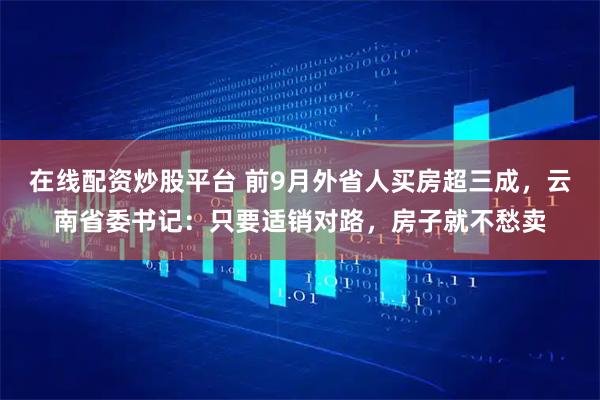 在线配资炒股平台 前9月外省人买房超三成，云南省委书记：只要适销对路，房子就不愁卖