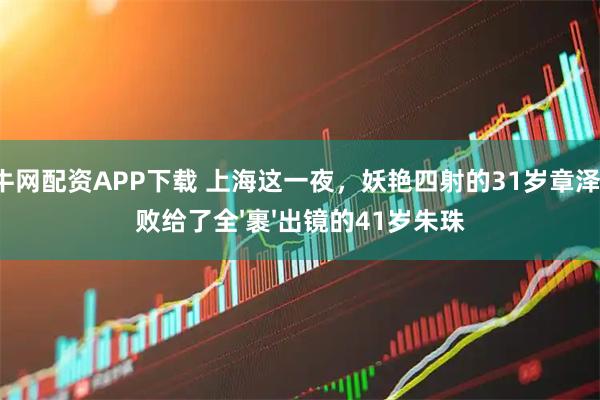 通牛网配资APP下载 上海这一夜，妖艳四射的31岁章泽天，败给了全'裹'出镜的41岁朱珠