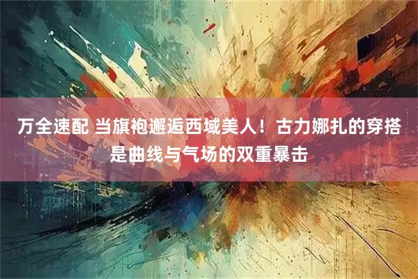 万全速配 当旗袍邂逅西域美人！古力娜扎的穿搭是曲线与气场的双重暴击