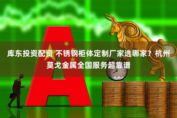 库东投资配资 不锈钢柜体定制厂家选哪家？杭州莫戈金属全国服务超靠谱