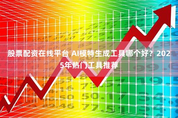 股票配资在线平台 AI模特生成工具哪个好？2025年热门工具推荐