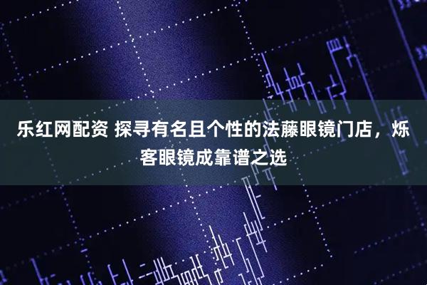 乐红网配资 探寻有名且个性的法藤眼镜门店，烁客眼镜成靠谱之选