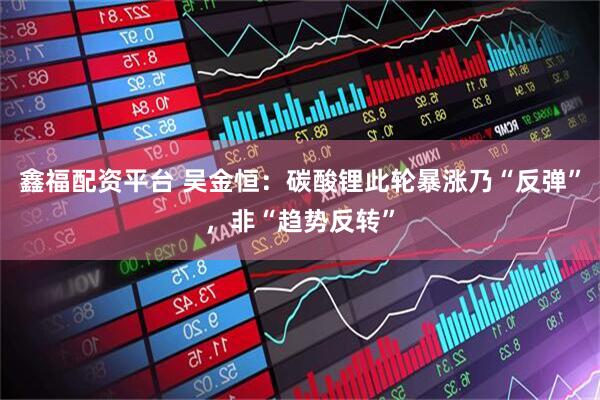 鑫福配资平台 吴金恒：碳酸锂此轮暴涨乃“反弹”，非“趋势反转”