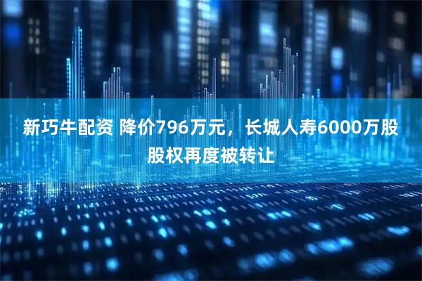 新巧牛配资 降价796万元，长城人寿6000万股股权再度被转让