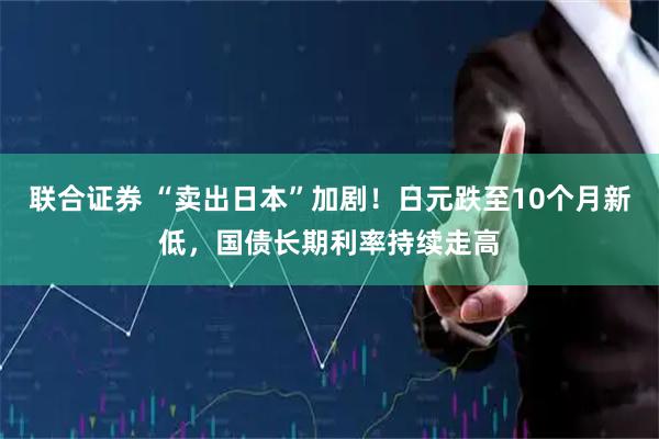 联合证券 “卖出日本”加剧！日元跌至10个月新低，国债长期利率持续走高