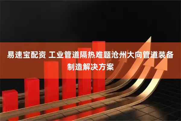 易速宝配资 工业管道隔热难题沧州大向管道装备制造解决方案
