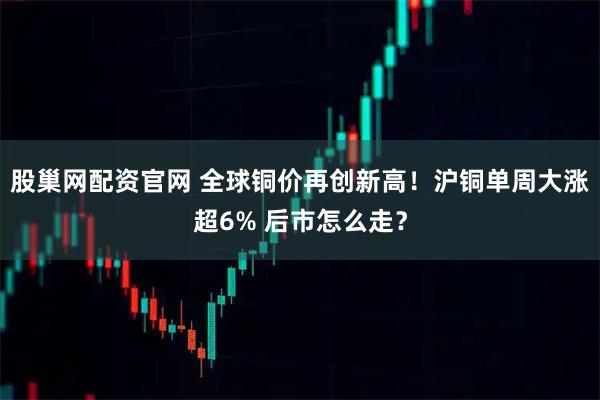 股巢网配资官网 全球铜价再创新高！沪铜单周大涨超6% 后市怎么走？