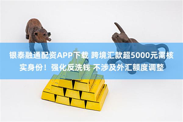 银泰融通配资APP下载 跨境汇款超5000元需核实身份！强化反洗钱 不涉及外汇额度调整