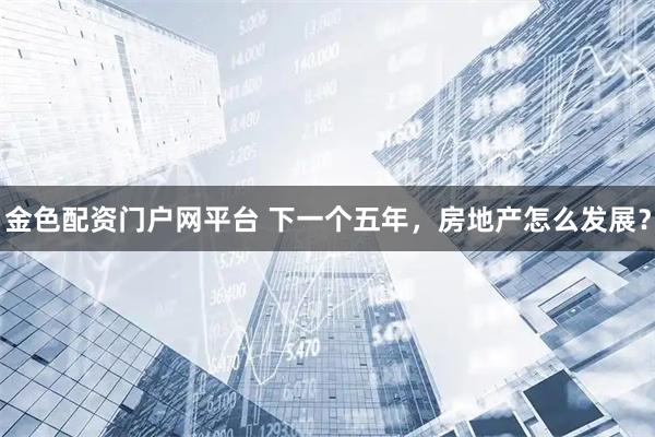 金色配资门户网平台 下一个五年，房地产怎么发展？
