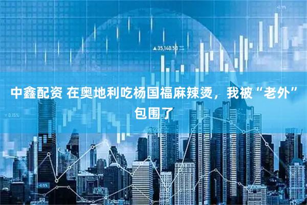 中鑫配资 在奥地利吃杨国福麻辣烫，我被“老外”包围了