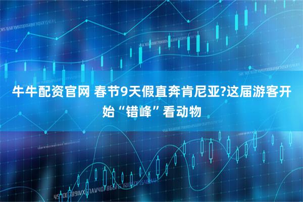 牛牛配资官网 春节9天假直奔肯尼亚?这届游客开始“错峰”看动物