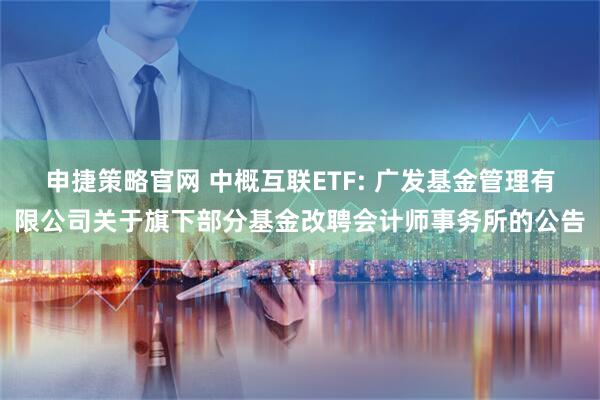 申捷策略官网 中概互联ETF: 广发基金管理有限公司关于旗下部分基金改聘会计师事务所的公告