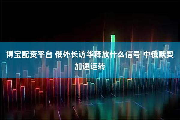 博宝配资平台 俄外长访华释放什么信号 中俄默契加速运转