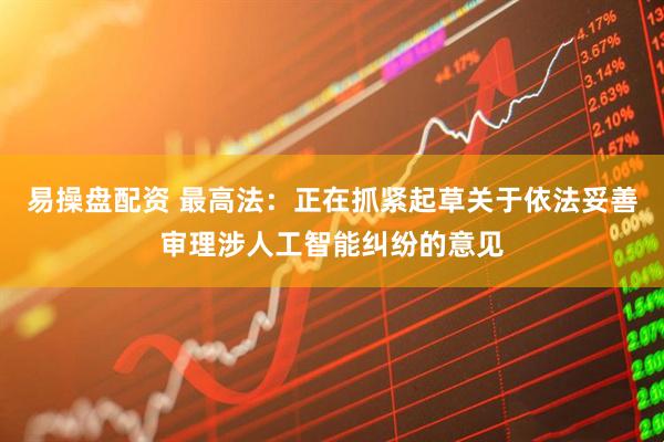 易操盘配资 最高法：正在抓紧起草关于依法妥善审理涉人工智能纠纷的意见
