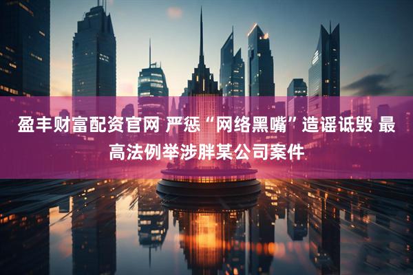 盈丰财富配资官网 严惩“网络黑嘴”造谣诋毁 最高法例举涉胖某公司案件