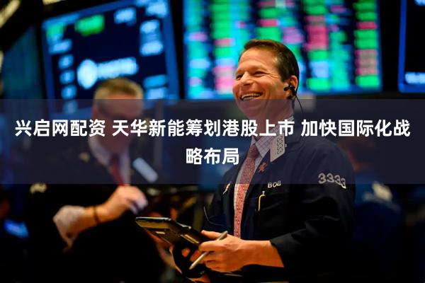 兴启网配资 天华新能筹划港股上市 加快国际化战略布局